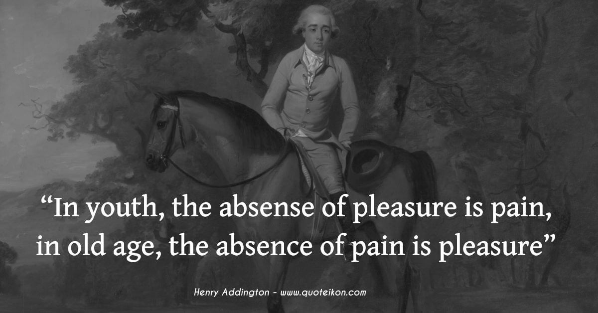 Henry Addington In youth, the absense of pleasure is pain, in old age, the absence of pain is pleasure